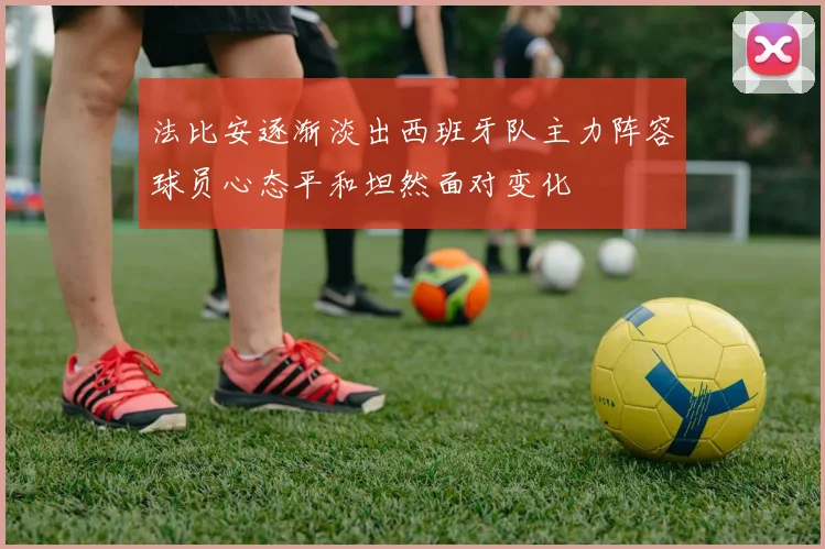 法比安逐渐淡出西班牙队主力阵容球员心态平和坦然面对变化