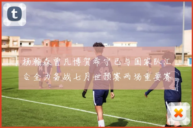 杨瀚森曾凡博贺希宁已与国家队汇合全力备战七月世预赛两场重要赛事