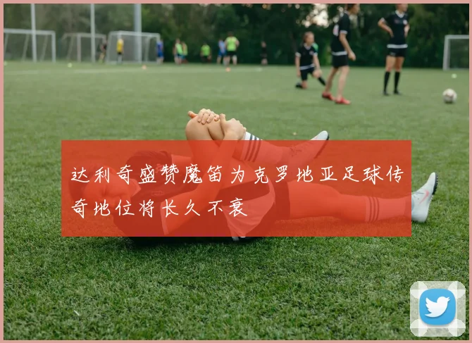达利奇盛赞魔笛为克罗地亚足球传奇地位将长久不衰