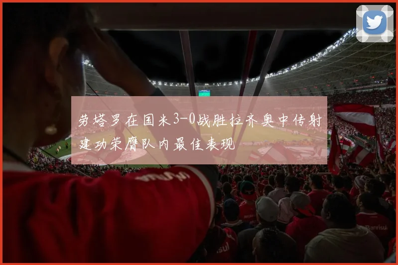 劳塔罗在国米3-0战胜拉齐奥中传射建功荣膺队内最佳表现