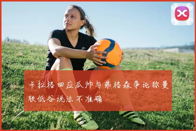 卡拉格回应瓜帅与弗格森争论称曼联低谷说法不准确