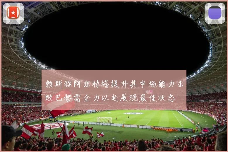 赖斯称阿尔特塔提升其中场能力击败巴黎需全力以赴展现最佳状态