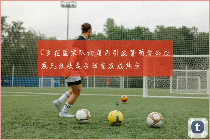 C罗在国家队的角色引发葡萄牙公众意见分歧是否该首发成焦点