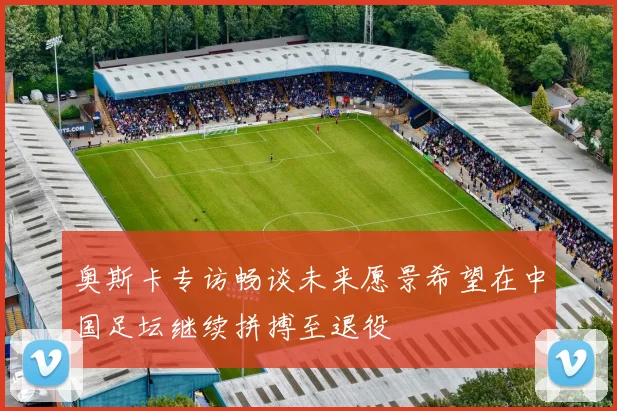 奥斯卡专访畅谈未来愿景希望在中国足坛继续拼搏至退役