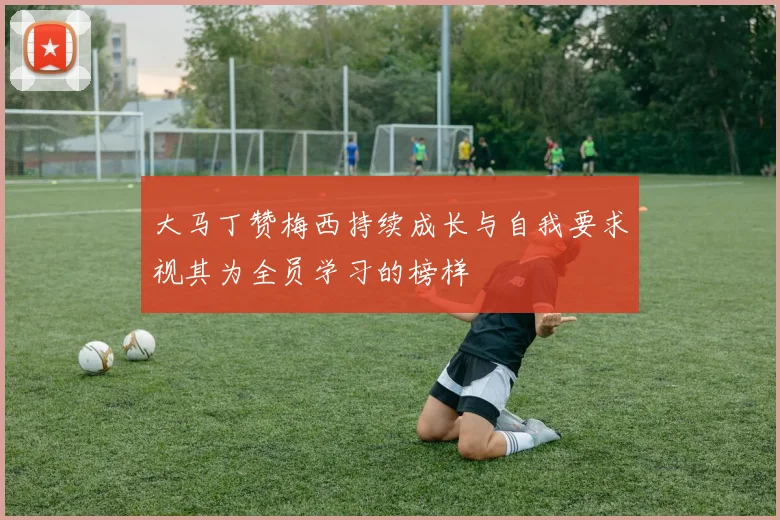 大马丁赞梅西持续成长与自我要求视其为全员学习的榜样