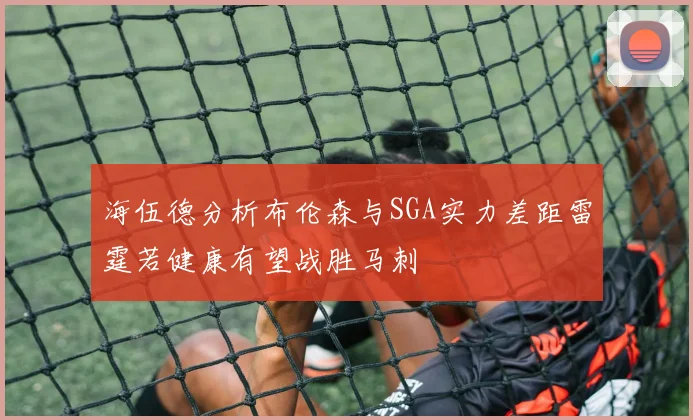 海伍德分析布伦森与SGA实力差距雷霆若健康有望战胜马刺