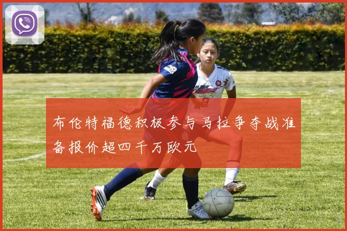 布伦特福德积极参与马拉争夺战准备报价超四千万欧元