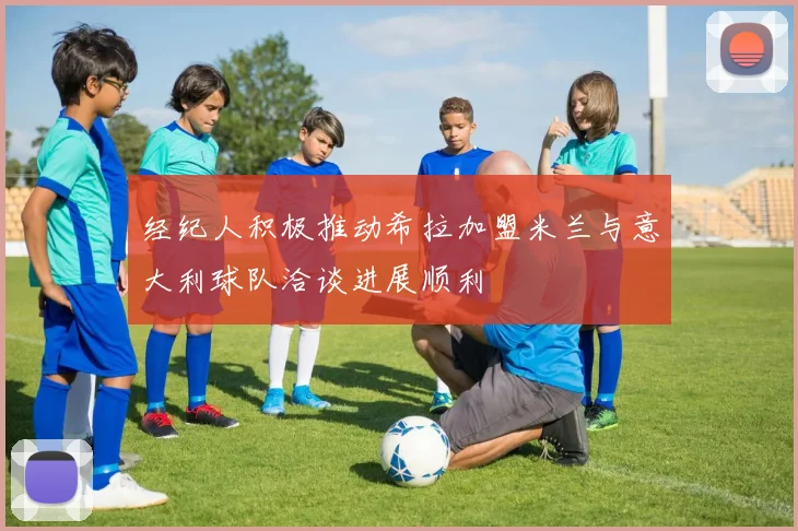 经纪人积极推动希拉加盟米兰与意大利球队洽谈进展顺利