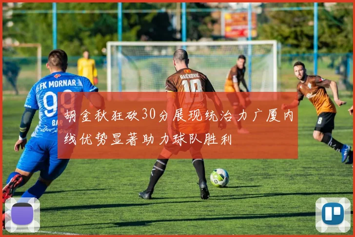 胡金秋狂砍30分展现统治力广厦内线优势显著助力球队胜利