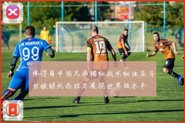佛得角中场兄弟揭秘战术秘诀亚马尔被锁死西班牙展现世界级水平