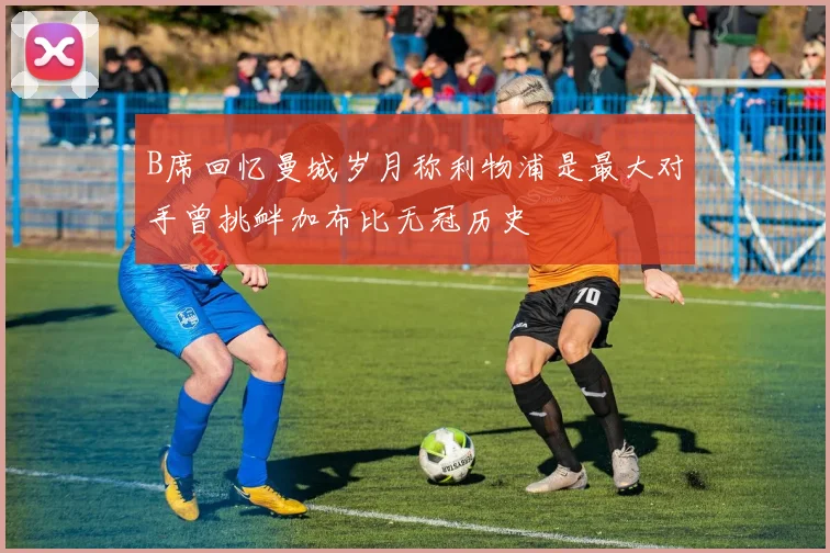 B席回忆曼城岁月称利物浦是最大对手曾挑衅加布比无冠历史